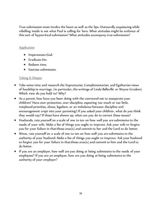 True submission must involve the heart as well as the lips. Outwardly acquiescing while 
rebelling inside is not what Paul is calling for here. What attitudes might be evidence of 
this sort of hypocritical submission? What attitudes accompany true submission? 
16 
Application 
 Impersonate God. 
 Eradicate Sin. 
 Redeem time. 
 Exercise submission. 
Taking It Deeper 
 Take some time and research the Supremacist, Complementarian, and Egalitarian views 
of headship in marriage. (in particular, the writings of Linda Belleville or Wayne Grudem) 
Which view do you hold to? Why? 
 As a parent, how have you been doing with the command not to exasperate your 
children? Have over-protection, over-discipline, expecting too much or too little, 
misplaced priorities, abuse, legalism, or an imbalance between discipline and 
encouragement crept into your parenting? If you asked your children, what do you think 
they would say? If these have shown up, what can you do to correct these issues? 
 Husbands, rate yourself on a scale of one to ten on how well you are submissive to the 
needs of your wife. Make a list of things you ought to improve. Ask your wife to forgive 
you for your failure in that/those area(s) and commit to her and the Lord to do better. 
 Wives, rate yourself on a scale of one to ten on how well you are submissive to the 
authority of your husband. Make a list of things you ought to improve. Ask your husband 
to forgive you for your failure in that/those area(s) and commit to him and the Lord to 
do better. 
 If you are an employer, how well are you doing at being submissive to the needs of your 
employees? If you are an employee, how are you doing at being submissive to the 
authority of your employer? 
 