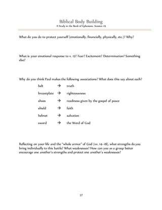 Biblical Body Building 
A Study in the Book of Ephesians- Session #9 
What do you do to protect yourself (emotionally, financially, physically, etc.)? Why? 
What is your emotional response to v. 12? Fear? Excitement? Determination? Something 
else? 
Why do you think Paul makes the following associations? What does this say about each? 
17 
belt  truth 
breastplate  righteousness 
shoes  readiness given by the gospel of peace 
shield  faith 
helmet  salvation 
sword  the Word of God 
Reflecting on your life and the “whole armor” of God (vv. 14–18), what strengths do you 
bring individually to this battle? What weaknesses? How can you as a group better 
encourage one another’s strengths and protect one another’s weaknesses? 
 