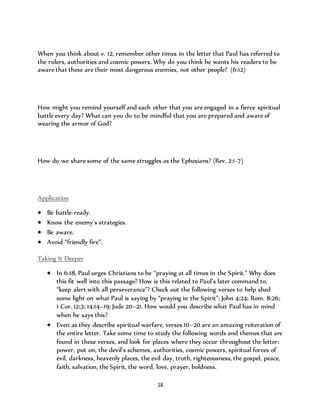 When you think about v. 12, remember other times in the letter that Paul has referred to 
the rulers, authorities and cosmic powers. Why do you think he wants his readers to be 
aware that these are their most dangerous enemies, not other people? (6:12) 
How might you remind yourself and each other that you are engaged in a fierce spiritual 
battle every day? What can you do to be mindful that you are prepared and aware of 
wearing the armor of God? 
How do we share some of the same struggles as the Ephesians? (Rev. 2:1-7) 
18 
Application 
 Be battle-ready. 
 Know the enemy’s strategies. 
 Be aware. 
 Avoid “friendly fire”. 
Taking It Deeper 
 In 6:18, Paul urges Christians to be “praying at all times in the Spirit.” Why does 
this fit well into this passage? How is this related to Paul’s later command to, 
“keep alert with all perseverance”? Check out the following verses to help shed 
some light on what Paul is saying by “praying in the Spirit”: John 4:24; Rom. 8:26; 
1 Cor. 12:3; 14:14–19; Jude 20–21. How would you describe what Paul has in mind 
when he says this? 
 Even as they describe spiritual warfare, verses 10–20 are an amazing reiteration of 
the entire letter. Take some time to study the following words and themes that are 
found in these verses, and look for places where they occur throughout the letter: 
power, put on, the devil’s schemes, authorities, cosmic powers, spiritual forces of 
evil, darkness, heavenly places, the evil day, truth, righteousness, the gospel, peace, 
faith, salvation, the Spirit, the word, love, prayer, boldness. 
 