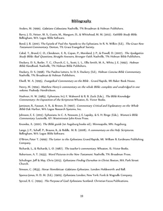 Bibliography 
Anders, M. (1999). Galatians-Colossians . Nashville, TN: Broadman & Holman Publishers. 
Barry, J. D., Heiser, M. S., Custis, M., Mangum, D., & Whitehead, M. M. (2012). Faithlife Study Bible. 
Bellingham, WA: Logos Bible Software. 
Bond, J. B. (2010). The Epistle of Paul the Apostle to the Ephesians. In R. N. Wilkin (Ed.), The Grace New 
Testament Commentary. Denton, TX: Grace Evangelical Society. 
Cabal, T., Brand, C. O., Clendenen, E. R., Copan, P., Moreland, J. P., & Powell, D. (2007). The Apologetics 
Study Bible: Real Questions, Straight Answers, Stronger Faith . Nashville, TN: Holman Bible Publishers. 
Dockery, D. S., Butler, T. C., Church, C. L., Scott, L. L., Ellis Smith, M. A., White, J. E. (1992). Holman 
Bible Handbook. Nashville, TN: Holman Bible Publishers. 
Dockery, D. S. (1998). The Pauline Letters. In D. S. Dockery (Ed.), Holman Concise Bible Commentary. 
Nashville, TN: Broadman & Holman Publishers. 
Elwell, W. A. (1995). Evangelical Commentary on the Bible . Grand Rapids, MI: Baker Book House. 
Henry, M. (1994). Matthew Henry’s commentary on the whole Bible: complete and unabridged in one 
volume. Peabody: Hendrickson. 
Hoehner, H. W. (1985). Ephesians. In J. F. Walvoord & R. B. Zuck (Eds.), The Bible Knowledge 
Commentary: An Exposition of the Scriptures Wheaton, IL: Victor Books. 
Jamieson, R., Fausset, A. R., & Brown, D. (1997). Commentary Critical and Explanatory on the Whole 
Bible Oak Harbor, WA: Logos Research Systems, Inc. 
Johnson, E. E. (2012). Ephesians. In C. A. Newsom, J. E. Lapsley, & S. H. Ringe (Eds.), Women’s Bible 
Commentary. Louisville, KY: Westminster John Knox Press. 
Knowles, A. (2001). The Bible guide (1st Augsburg books ed.). Minneapolis, MN: Augsburg. 
Lange, J. P., Schaff, P., Braune, K., & Riddle, M. B. (2008). A commentary on the Holy Scriptures . 
Bellingham, WA: Logos Bible Software. 
O’Brien, Peter T. (1999) The Letter to the Ephesians . Grand Rapids, MI. William B. Eerdmans Publishing 
Company. 
Richards, L., & Richards, L. O. (1987). The teacher’s commentary. Wheaton, IL: Victor Books. 
Robertson, A. T. (1933). Word Pictures in the New Testament . Nashville, TN: Broadman Press. 
Schulinger, Jeff & May, Chris (2013). Ephesians: Finding Ourselves in Christ. Boston, MA. Park Street 
Church. 
Simeon, C. (1833). Horae Homileticae: Galatians-Ephesians . London: Holdsworth and Ball. 
Spence-Jones, H. D. M. (Ed.). (1909). Ephesians . London; New York: Funk & Wagnalls Company. 
Sproul, R. C. (1994). The Purpose of God: Ephesians . Scotland: Christian Focus Publications. 
19 
 