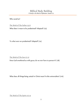 Biblical Body Building 
A Study in the Book of Ephesians- Session #3 
5 
Who saved us? 
The Work of The Father 1:3-6 
What does it mean to be predestined? Adopted? (1:5) 
To what were we predestined? Adopted? (1:4) 
The Work of The Son 1:7-12 
Since God smothered us with grace, do we ever have to pursue it? (1:8) 
What does all things being united in Christ mean? Is this universalism? (1:10) 
The Work of The Spirit 1:12-14 
 