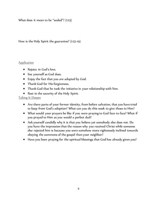 6 
What does it mean to be “sealed”? (1:13) 
How is the Holy Spirit the guarantee? (1:13-14) 
Application 
 Rejoice in God’s love. 
 See yourself as God does. 
 Enjoy the fact that you are adopted by God. 
 Thank God for His forgiveness. 
 Thank God that he took the initiative in your relationship with him. 
 Rest in the security of the Holy Spirit. 
Taking It Deeper 
 Are there parts of your former identity, from before salvation, that you have tried 
to keep from God’s adoption? What can you do this week to give those to Him? 
 What would your prayers be like if you were praying to God face-to-face? What if 
you prayed to Him as you would a perfect dad? 
 Ask yourself candidly why it is that you believe yet somebody else does not. Do 
you have the impression that the reason why you received Christ while someone 
else rejected him is because you were somehow more righteously inclined towards 
obeying the summons of the gospel than your neighbor? 
 Have you been praying for the spiritual blessings that God has already given you? 
 