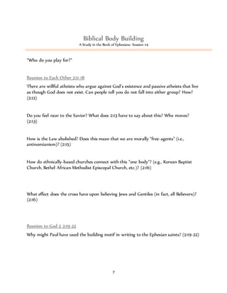 Biblical Body Building 
A Study in the Book of Ephesians- Session #4 
7 
“Who do you play for?” 
Reunion to Each Other 2:11-18 
There are willful atheists who argue against God’s existence and passive atheists that live 
as though God does not exist. Can people tell you do not fall into either group? How? 
(2:12) 
Do you feel near to the Savior? What does 2:13 have to say about this? Who moves? 
(2:13) 
How is the Law abolished? Does this mean that we are morally “free-agents” (i.e., 
antinomianism)? (2:15) 
How do ethnically-based churches connect with this “one body”? (e.g., Korean Baptist 
Church, Bethel African Methodist Episcopal Church, etc.)? (2:16) 
What effect does the cross have upon believing Jews and Gentiles (in fact, all Believers)? 
(2:16) 
Reunion to God 2 2:19-22 
Why might Paul have used the building motif in writing to the Ephesian saints? (2:19-22) 
 