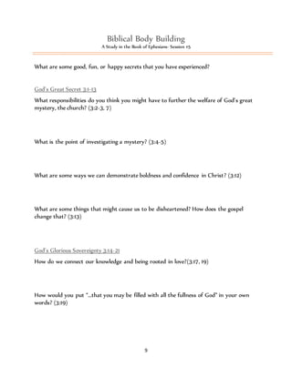 Biblical Body Building 
A Study in the Book of Ephesians- Session #5 
What are some good, fun, or happy secrets that you have experienced? 
God’s Great Secret 3:1-13 
What responsibilities do you think you might have to further the welfare of God’s great 
mystery, the church? (3:2-3, 7) 
What is the point of investigating a mystery? (3:4-5) 
What are some ways we can demonstrate boldness and confidence in Christ? (3:12) 
What are some things that might cause us to be disheartened? How does the gospel 
change that? (3:13) 
God’s Glorious Sovereignty 3:14-21 
How do we connect our knowledge and being rooted in love?(3:17, 19) 
How would you put “…that you may be filled with all the fullness of God” in your own 
words? (3:19) 
9 
 