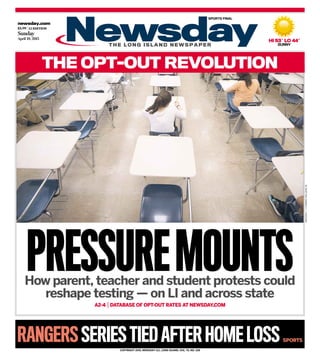 newsday.com
$3.99 |LI EDITION
Sunday
April 19, 2015
RANGERSSERIES TIEDAFTER HOME LOSS SPORTS
T H E L O N G I S L A N D N E W S P A P E R
COPYRIGHT 2015, NEWSDAY LLC, LONG ISLAND, VOL. 75, NO. 228
How parent, teacher and student protests could
reshape testing — on LI and across state
A2-4 |DATABASE OF OPT-OUT RATES AT NEWSDAY.COM
PRESSUREMOUNTS
HI 53˚ LO 44˚
SUNNY
THE OPT-OUT REVOLUTION
SPORTS FINAL
NEWSDAY/J.CONRADWILLIAMSJR.
 