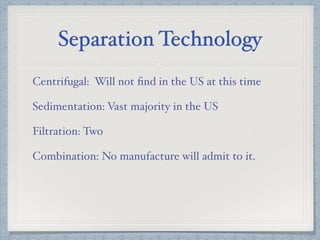 Separation Technology
Centrifugal: Will not ﬁnd in the US at this time
Sedimentation: Vast majority in the US
Filtration: Two
Combination: No manufacture will admit to it.
 