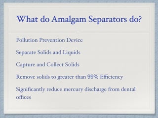 What do Amalgam Separators do?
Pollution Prevention Device
Separate Solids and Liquids
Capture and Collect S0lids
Remove solids to greater than 99% Eﬃciency
Signiﬁcantly reduce mercury discharge from dental
oﬃces
 
