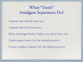 What “Don’t”
Amalgam Separators Do?
Capture speciﬁcally mercury
Capture dissolved mercury
Meet discharge limits, Unless you don’t have one.
Cause major issues for the dental practice
Create a major expense for the dental practice
 