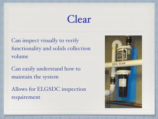 Clear
Can inspect visually to verify
functionality and solids collection
volume
Can easily understand how to
maintain the system
Allows for ELGSDC inspection
requirement
 