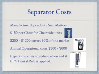 Separator Costs
Manufacture dependent / Size Matters
$150 per Chair for Chair-side units
$300 - $1200 covers 90% of the market
Annual Operational costs $300 - $600
Expect the costs to reduce when and if
EPA Dental Rule is applied.
 