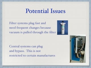 Potential Issues
Filter systems plug fast and
need frequent changes because
vacuum is pulled through the ﬁlter
Central systems can plug
and bypass. This is not
restricted to certain manufactures
 