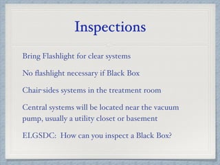 Inspections
Bring Flashlight for clear systems
No ﬂashlight necessary if Black Box
Chair-sides systems in the treatment room
Central systems will be located near the vacuum
pump, usually a utility closet or basement
ELGSDC: How can you inspect a Black Box?
 