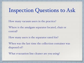 Inspection Questions to Ask
How many vacuum users in the practice?
Where is the amalgam separator located, chair or
central?
How many users is the separator rated for?
When was the last time the collection container was
disposed of?
What evacuation line cleaner are you using?
 