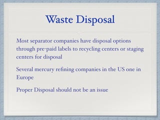 Waste Disposal
Most separator companies have disposal options
through pre-paid labels to recycling centers or staging
centers for disposal
Several mercury reﬁning companies in the US one in
Europe
Proper Disposal should not be an issue
 