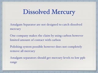 Dissolved Mercury
Amalgam Separator are not designed to catch dissolved
mercury
One company makes the claim by using carbon however
limited amount of contact with carbon
Polishing system possible however does not completely
remove all mercury
Amalgam separators should get mercury levels to low ppb
range
 