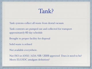 Tank?
Tank systems collect all waste from dental vacuum
Tank contents are pumped out and collected for transport
approximately 60 day schedule
Brought to proper facility for disposal
Solid waste is reﬁned
Not available everywhere.
Not ISO or ANSI / ADA 108 / 2009 approved Does it need to be?
Meets ELGSDC amalgam deﬁnition?
 