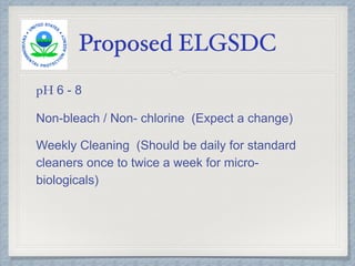 Proposed ELGSDC
pH 6 - 8
Non-bleach / Non- chlorine (Expect a change)
Weekly Cleaning (Should be daily for standard
cleaners once to twice a week for micro-
biologicals)
 