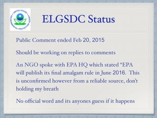 ELGSDC Status
Public Comment ended Feb 20, 2015
Should be working on replies to comments
An NGO spoke with EPA HQ which stated “EPA
will publish its ﬁnal amalgam rule in June 2016. This
is unconﬁrmed however from a reliable source, don’t
holding my breath
No oﬃcial word and its anyones guess if it happens
 
