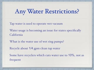 Any Water Restrictions?
Tap water is used to operate wet vacuum
Water usage is becoming an issue for states speciﬁcally
California
What is the water use of wet ring pumps?
Recycle about 1/4 gpm clean tap water
Some have recyclers which cuts water use to 10%, not as
frequent
 