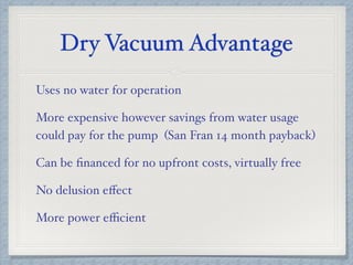 Dry Vacuum Advantage
Uses no water for operation
More expensive however savings from water usage
could pay for the pump (San Fran 14 month payback)
Can be ﬁnanced for no upfront costs, virtually free
No delusion eﬀect
More power eﬃcient
 