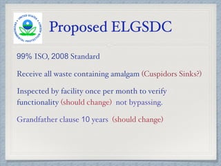 Proposed ELGSDC
99% ISO, 2008 Standard
Receive all waste containing amalgam (Cuspidors Sinks?)
Inspected by facility once per month to verify
functionality (should change) not bypassing.
Grandfather clause 10 years (should change)
 