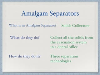 Amalgam Separators
What is an Amalgam Separator? Solids Collectors
What do they do? Collect all the solids from
the evacuation system
in a dental oﬃce
How do they do it? Three separation
technologies
 