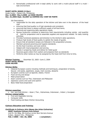 • Remarkably professional with in-dept ability to work with a multi-cultural staff in a multi -
task environment
DUSIT HOTEL NIKKO (5 Star)
Ayala Center , Makati City, Philippines
Dec. 5,2004– May 4,2005 as COOK HELPER
Dec. 21,2005-Sept. 18,2007 as COMMIS III/ CHEF DE PARTE
Job Descriptions
• responsible for the daily operation of the kitchen and take over in the absence of the head
chef
• ensuring that food quality is of high standards and consistent.
• ensuring that there is always sufficient supply of all food items.
• Planning and organizing daily operations needs.
• Review production schedule to determine food requirements including variety and quantity
of food for preparation and to assemble supplies and equipment needed for daily cooking
activities.
• Provides functional assistance and direction to the kitchen’s daily operations.
• Produce high levels of food quality to satisfy the needs of guests.
• Ensure that all standard recipes are followed in the preparation process.
• Maintain personal grooming and hygiene standards.
• Do the food inventory and cost control.
• Helped with meal preparation and serving.
• Assists in preparing meals and dishes for Hotel guest
• Receives guest orders from waiters and prepares them as standards
• Performs other duties as may be assigned by the head chef from time to time.
Kitchen Training December 22, 2003 –June 2, 2004
DUSIT HOTEL NIKKO
COOK HELPER
Kitchen Skills:
• Classical European cuisine including methods and techniques, preparation of stocks,
Sauces and pasta, appetizers, soups, main courses, desserts
• European cuisines such as Spanish, Italian, French
• Food carving and design
• Meat preservation
• Asian cuisines such as Thai, Indonesian and Malaysian
• Japanese cuisine and sushi and sashimi
• Basic Halal food preparation
Kitchen expertise:
• Hot and Cold Kitchen – Asian ( Thai , Vietnamese, Indonesian , Indian ), European
Kitchen related skills:
• Fruit and Vegetable Carving
• Computer skills
• Food Costing and Basic Kitchen Accounting
Culinary Education and Training:
Certificate in Culinary Arts (Bases des Artes Culinaires)
MOST Institute Culinary Arts School
2nd Flr. ELI Bldg. 6th Avenue corner Boni Serrano Avenue
Cubao , Quezon City , Philippines
Feb. 2 2005 – Oct. 26, 2005 ( completed )
 