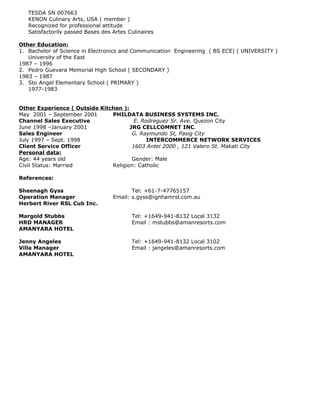 TESDA SN 007663
KENON Culinary Arts, USA ( member )
Recognized for professional attitude
Satisfactorily passed Bases des Artes Culinaires
Other Education:
1. Bachelor of Science in Electronics and Communication Engineering ( BS ECE) ( UNIVERSITY )
University of the East
1987 – 1996
2. Pedro Guevara Memorial High School ( SECONDARY )
1983 – 1987
3. Sto Angel Elementary School ( PRIMARY )
1977-1983
Other Experience ( Outside Kitchen ):
May 2001 – September 2001 PHILDATA BUSINESS SYSTEMS INC.
Channel Sales Executive E. Rodreguez Sr. Ave. Quezon City
June 1998 –January 2001 JRG CELLCOMNET INC.
Sales Engineer G. Raymundo St, Pasig City
July 1997 – Sept. 1998 INTERCOMMERCE NETWORK SERVICES
Client Service Officer 1603 Antel 2000 , 121 Valero St. Makati City
Personal data:
Age: 44 years old Gender: Male
Civil Status: Married Religion: Catholic
References:
Sheenagh Gyss Tel: +61-7-47765157
Operation Manager Email: s.gyss@ignhamrsl.com.au
Herbert River RSL Cub Inc.
Margold Stubbs Tel: +1649-941-8132 Local 3132
HRD MANAGER Email : mstubbs@amanresorts.com
AMANYARA HOTEL
Jenny Angeles Tel: +1649-941-8132 Local 3102
Villa Manager Email : jangeles@amanresorts.com
AMANYARA HOTEL
 