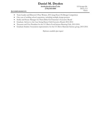 Daniel M. Dryden
dmdryden@ucdavis.edu 533 Scripps Dr.
(734) 645-8505 Davis, CA
95616ACCOMPLISHMENTS
• Team Leader and Director’s Prize Winner, 2011 Jung-Hyun Oh Design Competition
• One year of welding school experience, including multiple design projects
• Scribe and House Manager for Theta Delta Chi Fraternity’s Executive Board
• Graduate Advisor to the Case Swing Dance Club Executive Board, 2012-2014
• Treasurer and Vice President for the UC Davis Food Science Brewing Club, 2015-2016
• Graduate Student Association representative for the UC Davis Materials Science group, 2015-2016
References available upon request
 