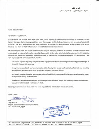 ~~~
~Ll..:I ~I.J~! - 4;~~.fJ - .11~1
Cairo. 3 October 2011
To Whom It May Concern,
I have known Mr. Hussam Reda from 2001-2005, when working at Olympic Group in Cairo as Oil Filled Radiator
Factory Manager. During these years I have been the manager for Mr. Reda and observed him on various Technical &
IT issues. The work environment was very challenging as the Factory was producing a new product (Gas Water
Heaters) and many of the IT infrastructure needed to be initiated or developed.
Mr. Reda helped me & the factory extensively not only on managing Technical & IT related issues but also on other
matters such as making high quality manual and user guide for the after sales technical services and in giving training
to them too. It was also noticed his hard efforts made at the time the factory was having his ISO certification. I was
very impressed with Mr. Reda's skillset, mainly:
Mr. Reda is capable of putting long hours under high pressure of work and being able to meet goals and target in
time with the desirable accuracy.
Strong interpersonal skills and communication skills allowing him to deal professionally, effectively and smoothly
with different peoples starting from technicians, mangers and other visitors.
Mr. Reda is capable of dealing with many problems faced him in his work and he has some very innovative ideas
in all problem solving related matters.
Mr Reda is a self-Learner and a highly motivated personal beside his talents and creativity in work related to all
tasks given to him in both Technical & IT fileds.
I strongly recommend Mr. Reda and If you need any additional information, please contact me..
Araby Fahmy
.d~5~~~-
GM ~'"Top Tech Co. 1
Import, agencies and industrial consultants
10TH
of Ramadan, Egypt
10ln
of Ramadan, Megaoura 24, Ukba, ben Nafea St. Takseem Bank Akary, NO.21/36, P.O.B 44637, Egypt
Tel: 015386272 - Fax! Tel.: 015355030 - Mobile: 0124577 831 , arab0452@hotmail
 
