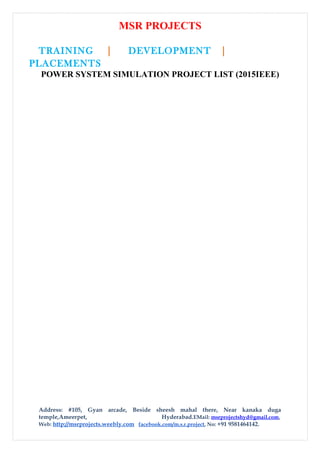 MSR PROJECTS
TRAINING | DEVELOPMENT |
PLACEMENTS
POWER SYSTEM SIMULATION PROJECT LIST (2015IEEE)
Address: #105, Gyan arcade, Beside sheesh mahal there, Near kanaka duga
temple,Ameerpet, Hyderabad.EMail: msrprojectshyd@gmail.com,
Web: http://msrprojects.weebly.com facebook.com/m.s.r.project, No: +91 9581464142.
 