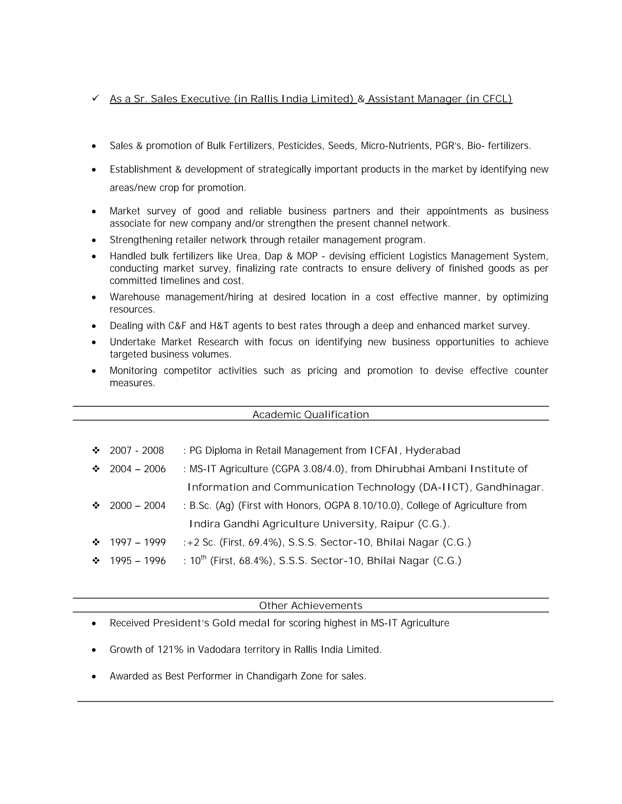  As a Sr. Sales Executive (in Rallis India Limited) & Assistant Manager (in CFCL)
 Sales & promotion of Bulk Fertilizers, Pesticides, Seeds, Micro-Nutrients, PGR’s, Bio- fertilizers.
 Establishment & development of strategically important products in the market by identifying new
areas/new crop for promotion.
 Market survey of good and reliable business partners and their appointments as business
associate for new company and/or strengthen the present channel network.
 Strengthening retailer network through retailer management program.
 Handled bulk fertilizers like Urea, Dap & MOP - devising efficient Logistics Management System,
conducting market survey, finalizing rate contracts to ensure delivery of finished goods as per
committed timelines and cost.
 Warehouse management/hiring at desired location in a cost effective manner, by optimizing
resources.
 Dealing with C&F and H&T agents to best rates through a deep and enhanced market survey.
 Undertake Market Research with focus on identifying new business opportunities to achieve
targeted business volumes.
 Monitoring competitor activities such as pricing and promotion to devise effective counter
measures.
Academic Qualification
 2007 - 2008 : PG Diploma in Retail Management from ICFAI, Hyderabad
 2004 – 2006 : MS-IT Agriculture (CGPA 3.08/4.0), from Dhirubhai Ambani Institute of
Information and Communication Technology (DA-IICT), Gandhinagar.
 2000 – 2004 : B.Sc. (Ag) (First with Honors, OGPA 8.10/10.0), College of Agriculture from
Indira Gandhi Agriculture University, Raipur (C.G.).
 1997 – 1999 :+2 Sc. (First, 69.4%), S.S.S. Sector-10, Bhilai Nagar (C.G.)
 1995 – 1996 : 10th
(First, 68.4%), S.S.S. Sector-10, Bhilai Nagar (C.G.)
Other Achievements
 Received President’s Gold medal for scoring highest in MS-IT Agriculture
 Growth of 121% in Vadodara territory in Rallis India Limited.
 Awarded as Best Performer in Chandigarh Zone for sales.
 