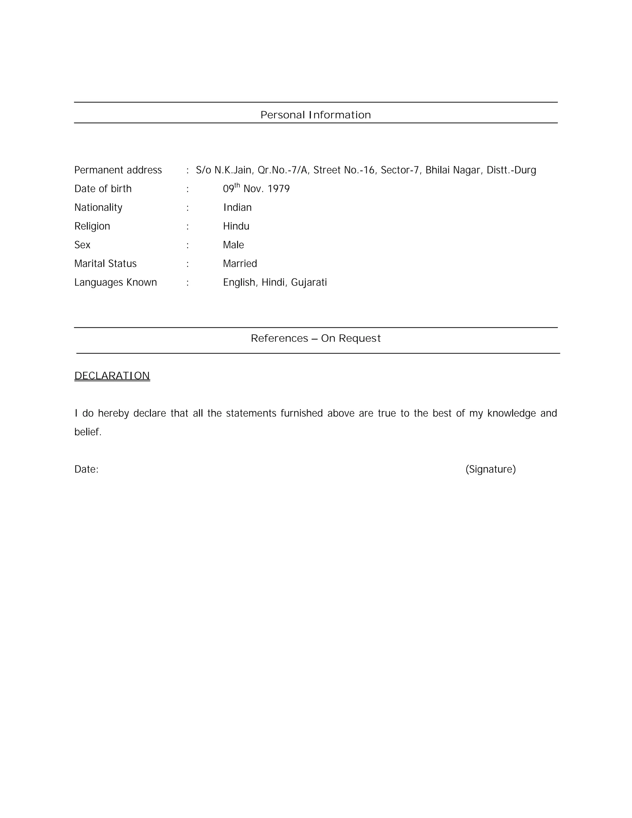 Personal Information
Permanent address : S/o N.K.Jain, Qr.No.-7/A, Street No.-16, Sector-7, Bhilai Nagar, Distt.-Durg
Date of birth : 09th
Nov. 1979
Nationality : Indian
Religion : Hindu
Sex : Male
Marital Status : Married
Languages Known : English, Hindi, Gujarati
References – On Request
DECLARATION
I do hereby declare that all the statements furnished above are true to the best of my knowledge and
belief.
Date: (Signature)
 
