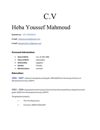 C.V
Heba Youssef Mahmoud
Contact no. : +971 505549552
E-mail: mohad.aismail@yahoo.com
E-mail: hebaghazola1.10@gmail.com
Personal information:
 Date of Birth : 1st. of JAN 1986
 Place of Birth : Alexandria
 Nationality : Egyptian
 Gender : Female
 Marital status : married
Education:
2006 – 2007: diplomainGeophysicswithgrade: VERYGOODfrom the Facultyof Science in
AlexandriaUniversity.(EGYPT)
2002 – 2006:Graduatedfromthe Facultyof Science fromChemistry&PhysicsDepartmentwith
grade:GOOD from AlexandriaUniversity.(EGYPT)
The graduationprojects:
• ThinFilmDepositions
• Corrosion.GRADE:EXCELLENT
 