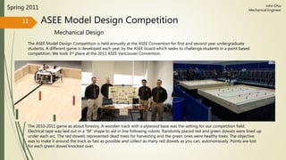 ASEE Model Design Competition
Mechanical Design
Spring 2011
The ASEE Model Design Competition is held annually at the ASEE Convention for first and second year undergraduate
students. A different game is developed each year by the ASEE board which seeks to challenge students in a point based
competition. We took 3rd place at the 2011 ASEE Vancouver Convention.
11
John Chiu
Mechanical Engineer
The 2010-2011 game as about forestry. A wooden track with a plywood base was the setting for our competition field.
Electrical tape was laid out in a “M” shape to aid in line following robots. Randomly placed red and green dowels were lined up
under each arc. The red dowels represented dead trees for harvesting and the green ones were healthy trees. The objective
was to make it around the track as fast as possible and collect as many red dowels as you can, autonomously. Points are lost
for each green dowel knocked over.
 