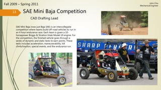 SAE Mini Baja Competition
CAD Drafting Lead
Fall 2009 – Spring 2011
SAE Mini Baja (now just Baja SAE) is an intercollegiate
competition where teams build off-road vehicles to run in
an 4 hour endurance race. Each team is given a 10-
horsepower Briggs & Stratton Intek Model 19 engine. For
the competition, the finished vehicle goes through a
series of dynamic and static tests to earn points. These
tests includes acceleration, maneuverability, hill
climb/traction, special events, and the endurance run.
13
John Chiu
Mechanical Engineer
 
