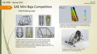 SAE Mini Baja Competition
CAD Drafting Lead
Fall 2009 – Spring 2011
14
John Chiu
Mechanical Engineer
The yellow frame was the previous year’s model. The grey model
sought to improve on the previous frame by reducing the overall
footprint, weight, and better ergonomics for the driver. Other
improvements included an increased angle of incident of the front
suspension to better absorb impacts, a planetary gearbox and CVT, and
stronger A-arms to resist deformation.
Solidworks stress analysis were done to ensure that the
suspension bracket would hold up to the assumed forces
and fit within a factor of safety.
The Baja frame with a scale model of a 95th
percentile man to check ergonomics.
 