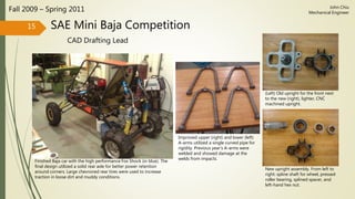 SAE Mini Baja Competition
CAD Drafting Lead
Fall 2009 – Spring 2011
15
John Chiu
Mechanical Engineer
(Left) Old upright for the front next
to the new (right), lighter, CNC
machined upright.
New upright assembly. From left to
right: spline shaft for wheel, pressed
roller bearing, splined spacer, and
left-hand hex nut.
Finished Baja car with the high performance Fox Shock (in blue). The
final design utilized a solid rear axle for better power retention
around corners. Large chevroned rear tires were used to increase
traction in loose dirt and muddy conditions.
Improved upper (right) and lower (left)
A-arms utilized a single curved pipe for
rigidity. Previous year’s A-arms were
welded and showed damage at the
welds from impacts.
 