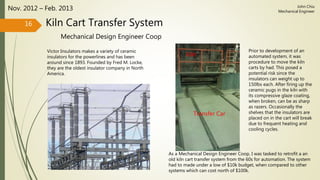 Kiln Cart Transfer System
Mechanical Design Engineer Coop
Nov. 2012 – Feb. 2013
Victor Insulators makes a variety of ceramic
insulators for the powerlines and has been
around since 1893. Founded by Fred M. Locke,
they are the oldest insulator company in North
America.
16
John Chiu
Mechanical Engineer
As a Mechanical Design Engineer Coop, I was tasked to retrofit a an
old kiln cart transfer system from the 60s for automation. The system
had to made under a low of $10k budget, when compared to other
systems which can cost north of $100k.
Prior to development of an
automated system, it was
procedure to move the kiln
carts by had. This posed a
potential risk since the
insulators can weight up to
150lbs each. After firing up the
ceramic pugs in the kiln with
its compressive glaze coating,
when broken, can be as sharp
as razers. Occasionally the
shelves that the insulators are
placed on in the cart will break
due to frequent heating and
cooling cycles.
Kiln
Transfer Car
 