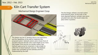 Kiln Cart Transfer System
Mechanical Design Engineer Coop
Nov. 2012 – Feb. 2013
The final design utilized a sourced custom
built hydraulic piston. At the ends or the
dual-opposed hydraulic cylinders were servo
actuated clevis pins that would rotate into
place when in position.
17
John Chiu
Mechanical Engineer
This design was the 5th iteration due to cost restrictions
and the capabilities of the staff to implement the
proposed system. Hydraulic pistons were chosen form of
actuation because the kiln carts could weight up to 2 tons
fully loaded. Since the kiln car transfer system uses
hydraulic gear pump for movement, it was simpler to
utilize the on board hydraulic reservoir. The finalized
system was controlled via limit switches and PLCs
implemented by the staff.
 