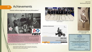 Achievements
“Science without engineers are just philosophers.”
18
John Chiu
Mechanical Engineer
My team was featured in the citywide school calendar after winning 1st place in the 2006
Finger Lakes FIRST Robotics Competition Regionals.
Having attended a FIRST Robotics team for four years in high school, I
learned early on what it meant to design something. I had a passion for
working with my hands and building robots.
Finished 3rd out of 15 in the 2011 ASEE Model Design Competition in Vancouver,
British Columbia
CSWA certified in Solidworks, Spring 2011
Inducted into the Mechanical
Engineers honors society Pi Tau
Sigma in 2014
 