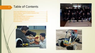 Table of Contents
Low Cost Millinewton Force Sensor 3
Senior Design Team P14029: Robotic Fish 6
Robotics Project 9
ASEE Model Design Competition 11
SAE Mini Baja Competition 13
Kiln Cart Transfer System 16
Achievements 18
2
 