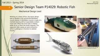 Senior Design Team P14029: Robotic Fish
Mechanical Design Lead
Fall 2013 – Spring 2014
Working on a team of four, the senior design
was to develop a fish around the McKibben
muscle (below). A McKibben muscle is made of a
meshed sleeving with an expandable (rubber)
inner tube. When the inner tube is inflated,
either by air or fluid, the center expands. This
expansion then causes an axial contraction
which is analogous in function to skeletal
muscle.
6
Actuated
Non-actuated
John Chiu
Mechanical Engineer
Test rig for the muscles. The machined delrin end caps
was designed with an incorporated line tensioner.
 