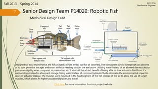 Senior Design Team P14029: Robotic Fish
Mechanical Design Lead
Fall 2013 – Spring 2014
7
John Chiu
Mechanical Engineer
Designed for easy maintenance, the fish utilized a single thread size for all fasteners. The transparent acrylic waterproof box allowed
us to spot potential leakages and errors without needing to open the enclosure. Utilizing water instead of air allowed the muscles to
gain more rigidity when compared to pressurized air. It also had the added benefit of being able to draw actuation fluid from it’s
surroundings instead of a buoyant storage. Using water instead of common hydraulic fluids eliminates the environmental impact in
cases of actuator leakage. The muscles were mounted in the head segment of the fish instead of the tail to allow the use of larger
muscles, which allows for higher actuational power and travel.
Click here for more information from our project website
 
