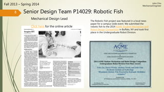 Senior Design Team P14029: Robotic Fish
Mechanical Design Lead
Fall 2013 – Spring 2014
8
John Chiu
Mechanical Engineer
The Robotic Fish project was featured in a local news
paper for a campus-wide event. We submitted the
robotic fish to the 2014 ASME Student Mechanism and
Robot Design Competition in Buffalo, NY and took first
place in the Undergraduate Robot Division.
Click here for the online article
 