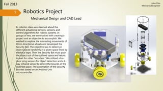 Robotics Project
Mechanical Design and CAD Lead
Fall 2013
In robotics class were learned about the
different actuational devices, sensors, and
control algorithms for robotic systems. In
groups of two, we were tasked with creating a
project and an objective to accomplish. We
wanted to explore the interesting movements of
Omni-directional wheels and developed the
Security Bot. The objective was to detect an
object placed randomly in a given space lined by
electrical tape. Then the Security Bot must push
the object out of the outlined space and return
to wait for other “intruders.” We utilized ultra-
sonic ping sensors for object detection and a 4-
way infrared sensor to detect the bounds of the
outlined space. The automation of the Security
Bot was based on an Arduino Uno
microcontroller.
9
John Chiu
Mechanical Engineer
 