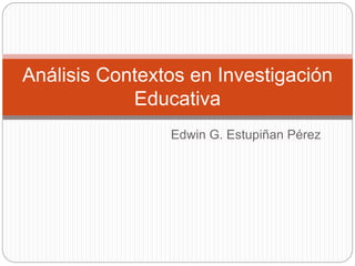 Edwin G. Estupiñan Pérez
Análisis Contextos en Investigación
Educativa
 
