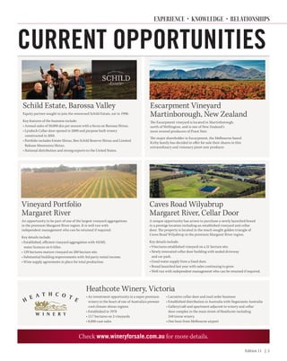 Edition 11 | 2
Check www.wineryforsale.com.au for more details.
CURRENT OPPORTUNITIES
Caves Road Wilyabrup
Margaret River, Cellar Door
A unique opportunity has arisen to purchase a newly launched brand
in a prestige location including an established vineyard and cellar
door. The property is located in the much sought golden triangle of
Caves Road Wilyabrup in the premium Margaret River region.
Key details include:
• 9 hectares established vineyard on a 21 hectare site.
• Newly renovated cellar door building with sealed driveway
and car park.
• Good water supply from a lined dam.
• Brand launched last year with sales continuing to grow.
• Well run with independent management who can be retained if required.
Vineyard Portfolio
Margaret River
An opportunity to be part of one of the largest vineyard aggregations
in the premium Margaret River region. It is well run with
independent management who can be retained if required.
Key details include:
• Established, efficient vineyard aggregation with 431ML
water licences on 6 titles.
• 129 hectares mature vineyard on 200 hectare site.
• Substantial building improvements with 3rd party rental income.
• Wine supply agreements in place for total production.
Heathcote Winery, Victoria
• An investment opportunity in a super premium
winery in the heart of one of Australia’s premier
cool climate shiraz regions
• Established in 1978
• 13.7 hectares on 2 vineyards
• 8,000 case sales
• Lucrative cellar door and mail order business
• Established distribution in Australia with Negociants Australia
• Gallery/café and apartment adjacent to winery and cellar
door complex in the main street of Heathcote including
240 tonne winery.
• One hour from Melbourne airport
Escarpment Vineyard
Martinborough, New Zealand
The Escarpment vineyard is located in Martinborough,
north of Wellington, and is one of New Zealand’s
most revered producers of Pinot Noir.
The major shareholder in Escarpment, the Melbourne based
Kirby family has decided to offer for sale their shares in this
extraordinary and visionary pinot noir producer.
Schild Estate, Barossa Valley
Equity partner sought to join the renowned Schild Estate, est in 1998;
Key features of the business include:
• Annual sales of 50,000 doz per annum with a focus on Barossa Shiraz.
• Lyndoch Cellar door opened in 2000 and purpose built winery
constructed in 2010.
• Portfolio includes Estate Shiraz, Ben Schild Reserve Shiraz and Limited
Release Moorooroo Shiraz.
• National distribution and strong exports to the United States.
EXPERIENCE • KNOWLEDGE • RELATIONSHIPS
 