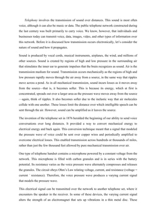Telephony involves the transmission of sound over distances. This sound is most often
voice, although it can also be music or data. The public telephone network constructed during
the last century was built primarily to carry voice. We know, however, that individuals and
businesses today can transmit voice, data, images, video, and other types of information over
this network. Before it is discussed how transmission occurs electronically, let’s consider the
nature of sound and how it propagates.
Sound is produced by vocal cords, musical instruments, airplanes, the wind, and millions of
other sources. Sound is created by regions of high and low pressure in the surrounding air
that stimulates the inner ear to generate impulses that the brain recognizes as sound. Air is the
transmission medium for sound. Transmission occurs mechanically as the regions of high and
low pressure rapidly moves through the air away from a source, in the same way that ripples
move across a pond. As in all mechanical transmission, sound incurs losses as it moves away
from the source—that is, it becomes softer. This is because its energy, which at first is
concentrated, spreads out over a larger area as the pressure wave moves away from the source
—again, think of ripples. It also becomes softer due to the inelastic way that air molecules
collide with one another. These losses limit the distance over which intelligible speech can be
sent through the air. However, sound can be amplified as it leaves the source.
The invention of the telephone set in 1876 heralded the beginning of our ability to send voice
conversations over long distances. It provided a way to convert mechanical energy to
electrical energy and back again. This conversion technique meant that a signal that modeled
the pressure wave of voice could be sent over copper wires and periodically amplified to
overcome electrical losses. This enabled transmission across hundreds or thousands of miles,
rather than just the few thousand feet allowed by pure mechanical transmission over air.
One type of telephone handset contains a microphone powered by a constant voltage from the
network. This microphone is filled with carbon granules and is in series with the battery
potential. Its resistance varies as the voice pressure wave alternately compresses and releases
the granules. The circuit obeys Ohm’s Law relating voltage, current, and resistance (voltage =
current ´ resistance). Therefore, the voice pressure wave produces a varying current signal
that models the pressure wave.
This electrical signal can be transmitted over the network to another telephone set, where it
encounters the speaker in the receiver. In some of these devices, the varying current signal
alters the strength of an electromagnet that sets up vibrations in a thin metal disc. These
 