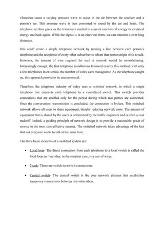 vibrations cause a varying pressure wave to occur in the air between the receiver and a
person’s ear. This pressure wave is then converted to sound by the ear and brain. The
telephone set thus gives us the transducer needed to convert mechanical energy to electrical
energy and back again. While the signal is in an electrical form, we can transmit it over long
distances.
One could create a simple telephone network by running a line between each person’s
telephone and the telephone of every other subscriber to whom that person might wish to talk.
However, the amount of wire required for such a network would be overwhelming.
Interestingly enough, the first telephone installations followed exactly this method; with only
a few telephones in existence, the number of wires were manageable. As the telephone caught
on, this approach proved to be uneconomical.
Therefore, the telephone industry of today uses a switched network, in which a single
telephone line connects each telephone to a centralized switch. This switch provides
connections that are enabled only for the period during which two parties are connected.
Once the conversation/ transmission is concluded, the connection is broken. This switched
network allows all users to share equipment, thereby reducing network costs. The amount of
equipment that is shared by the users is determined by the traffic engineers and is often a cost
tradeoff. Indeed, a guiding principle of network design is to provide a reasonable grade of
service in the most cost-effective manner. The switched network takes advantage of the fact
that not everyone wants to talk at the same time.
The three basic elements of a switched system are:
• Local loop- The direct connection from each telephone to a local switch is called the
local loop (or line) that, in the simplest case, is a pair of wires.
• Trunk- These are switch-to-switch connections.
• Central switch- The central switch is the core network element that establishes
temporary connections between two subscribers.
 